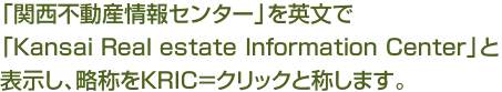「関西不動産情報センター」を英文で
「Kansai Real estate Information Center」と表示し、略称をKRIC＝クリックと称します。